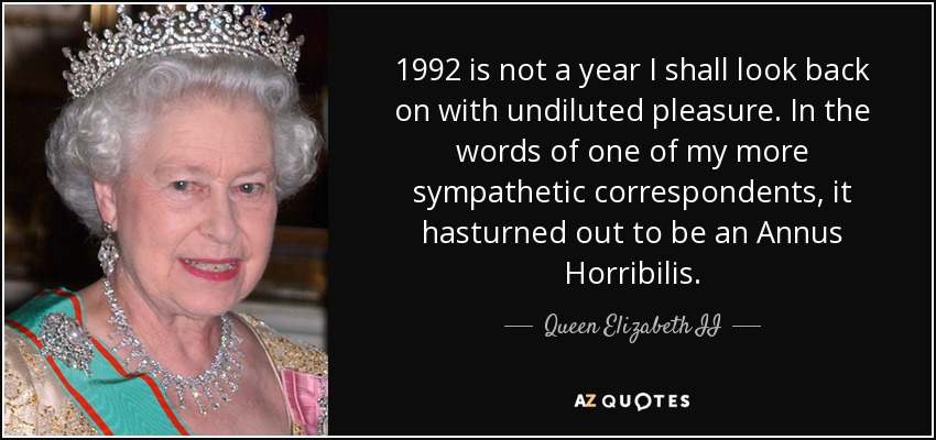 1992 is not a year I shall look back on with undiluted pleasure. In the words of one of my more sympathetic correspondents, it hasturned out to be an Annus Horribilis. - Queen Elizabeth II
