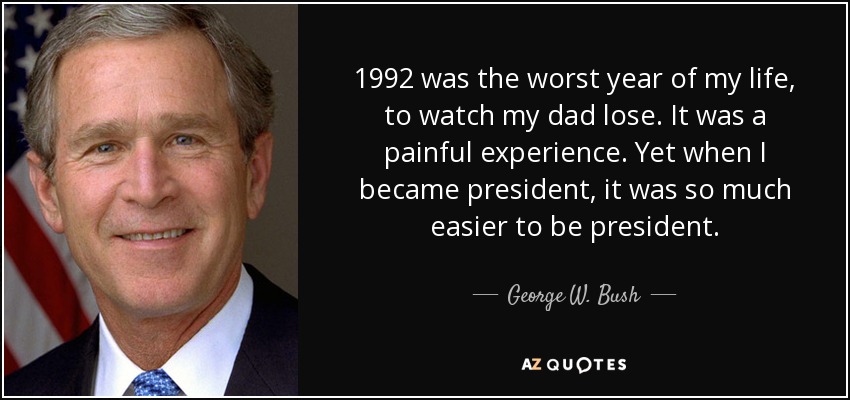 1992 was the worst year of my life, to watch my dad lose. It was a painful experience. Yet when I became president, it was so much easier to be president. - George W. Bush