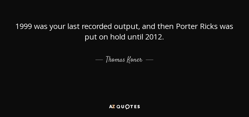 1999 was your last recorded output, and then Porter Ricks was put on hold until 2012. - Thomas Koner