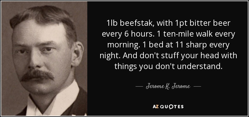 1lb beefstak, with 1pt bitter beer every 6 hours. 1 ten-mile walk every morning. 1 bed at 11 sharp every night. And don't stuff your head with things you don't understand. - Jerome K. Jerome