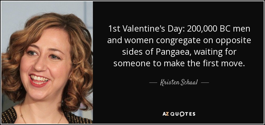 1st Valentine's Day: 200,000 BC men and women congregate on opposite sides of Pangaea, waiting for someone to make the first move. - Kristen Schaal