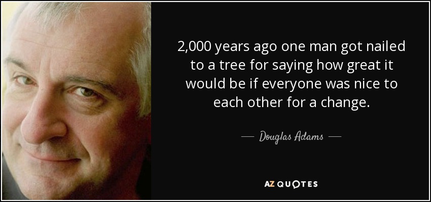 2,000 years ago one man got nailed to a tree for saying how great it would be if everyone was nice to each other for a change. - Douglas Adams