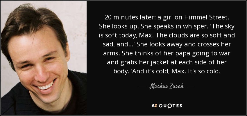 20 minutes later: a girl on Himmel Street. She looks up. She speaks in whisper. 'The sky is soft today, Max. The clouds are so soft and sad, and...' She looks away and crosses her arms. She thinks of her papa going to war and grabs her jacket at each side of her body. 'And it's cold, Max. It's so cold. - Markus Zusak