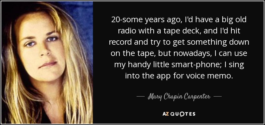 20-some years ago, I'd have a big old radio with a tape deck, and I'd hit record and try to get something down on the tape, but nowadays, I can use my handy little smart-phone; I sing into the app for voice memo. - Mary Chapin Carpenter