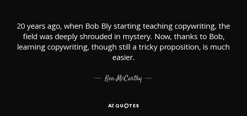 20 years ago, when Bob Bly starting teaching copywriting, the field was deeply shrouded in mystery. Now, thanks to Bob, learning copywriting, though still a tricky proposition, is much easier. - Ken McCarthy