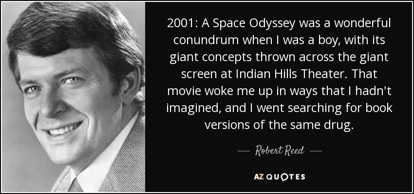 2001: A Space Odyssey was a wonderful conundrum when I was a boy, with its giant concepts thrown across the giant screen at Indian Hills Theater. That movie woke me up in ways that I hadn't imagined, and I went searching for book versions of the same drug. - Robert Reed
