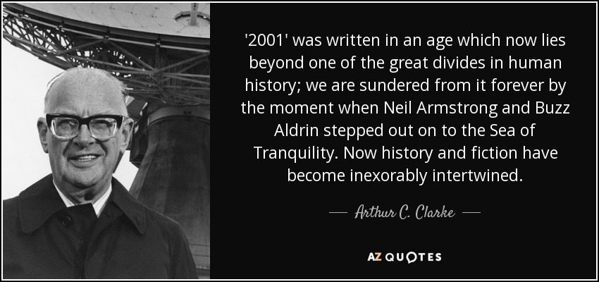 '2001' was written in an age which now lies beyond one of the great divides in human history; we are sundered from it forever by the moment when Neil Armstrong and Buzz Aldrin stepped out on to the Sea of Tranquility. Now history and fiction have become inexorably intertwined. - Arthur C. Clarke