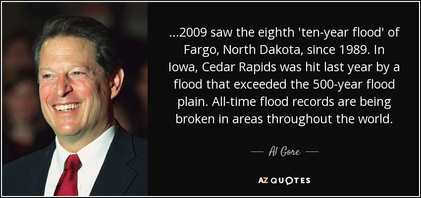 ...2009 saw the eighth 'ten-year flood' of Fargo, North Dakota, since 1989. In Iowa, Cedar Rapids was hit last year by a flood that exceeded the 500-year flood plain. All-time flood records are being broken in areas throughout the world. - Al Gore