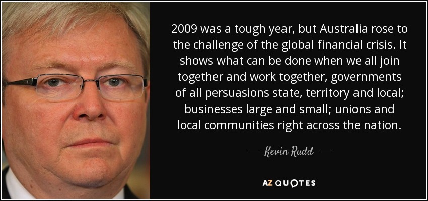 2009 was a tough year, but Australia rose to the challenge of the global financial crisis. It shows what can be done when we all join together and work together, governments of all persuasions state, territory and local; businesses large and small; unions and local communities right across the nation. - Kevin Rudd