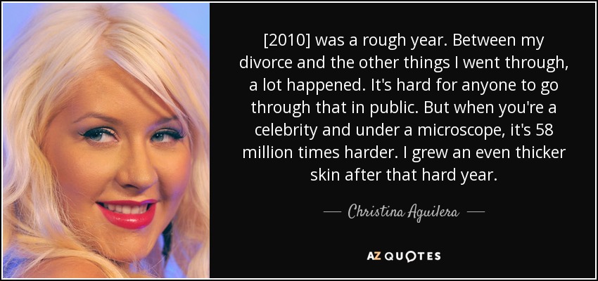 [2010] was a rough year. Between my divorce and the other things I went through, a lot happened. It's hard for anyone to go through that in public. But when you're a celebrity and under a microscope, it's 58 million times harder. I grew an even thicker skin after that hard year. - Christina Aguilera