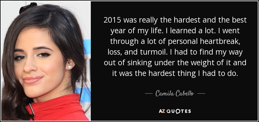 2015 was really the hardest and the best year of my life. I learned a lot. I went through a lot of personal heartbreak, loss, and turmoil. I had to find my way out of sinking under the weight of it and it was the hardest thing I had to do. - Camila Cabello