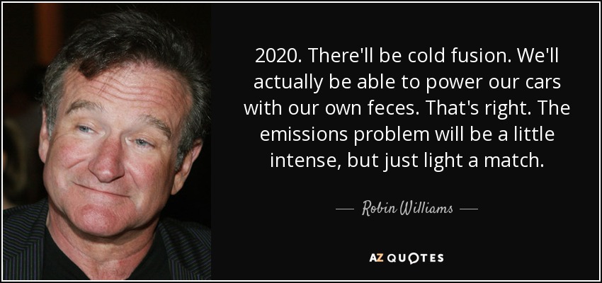 2020. There'll be cold fusion. We'll actually be able to power our cars with our own feces. That's right. The emissions problem will be a little intense, but just light a match. - Robin Williams