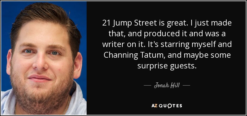 21 Jump Street is great. I just made that, and produced it and was a writer on it. It's starring myself and Channing Tatum, and maybe some surprise guests. - Jonah Hill