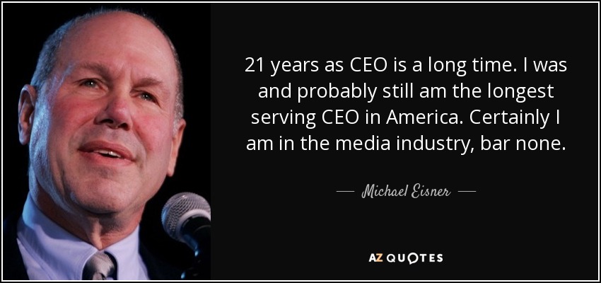 21 years as CEO is a long time. I was and probably still am the longest serving CEO in America. Certainly I am in the media industry, bar none. - Michael Eisner