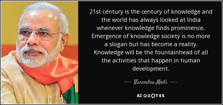 21st century is the century of knowledge and the world has always looked at India whenever knowledge finds prominence. Emergence of knowledge society is no more a slogan but has become a reality. Knowledge will be the fountainhead of all the activities that happen in human development. - Narendra Modi
