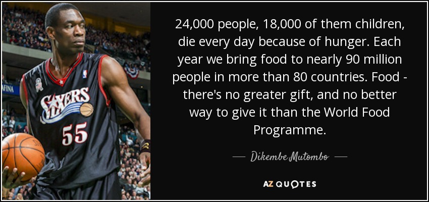 24,000 people, 18,000 of them children, die every day because of hunger. Each year we bring food to nearly 90 million people in more than 80 countries. Food - there's no greater gift, and no better way to give it than the World Food Programme. - Dikembe Mutombo