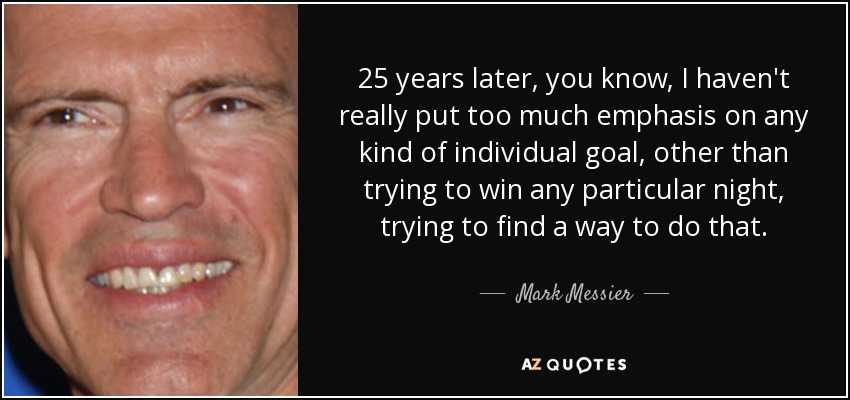 25 years later, you know, I haven't really put too much emphasis on any kind of individual goal, other than trying to win any particular night, trying to find a way to do that. - Mark Messier