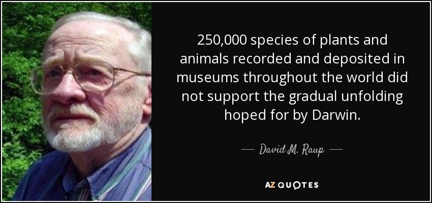 250,000 species of plants and animals recorded and deposited in museums throughout the world did not support the gradual unfolding hoped for by Darwin. - David M. Raup