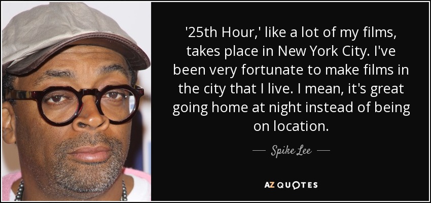 '25th Hour,' like a lot of my films, takes place in New York City. I've been very fortunate to make films in the city that I live. I mean, it's great going home at night instead of being on location. - Spike Lee
