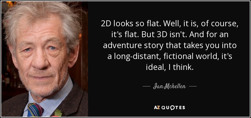 2D looks so flat. Well, it is, of course, it's flat. But 3D isn't. And for an adventure story that takes you into a long-distant, fictional world, it's ideal, I think. - Ian Mckellen