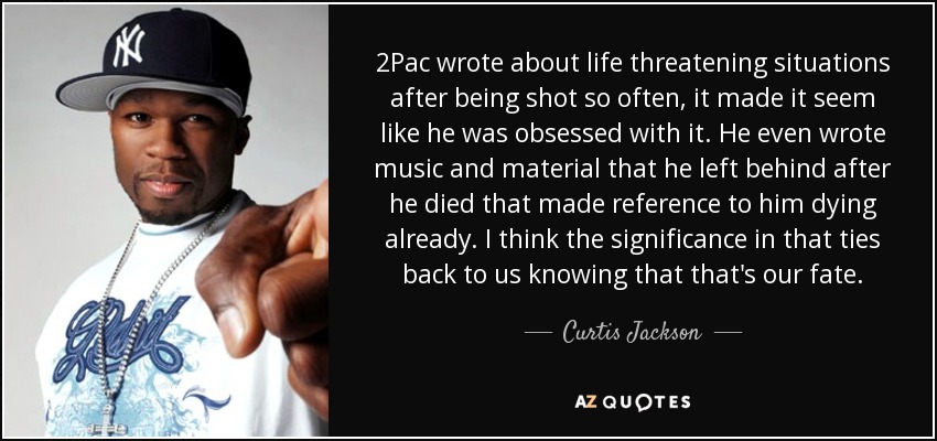 2Pac wrote about life threatening situations after being shot so often, it made it seem like he was obsessed with it. He even wrote music and material that he left behind after he died that made reference to him dying already. I think the significance in that ties back to us knowing that that's our fate. - Curtis Jackson