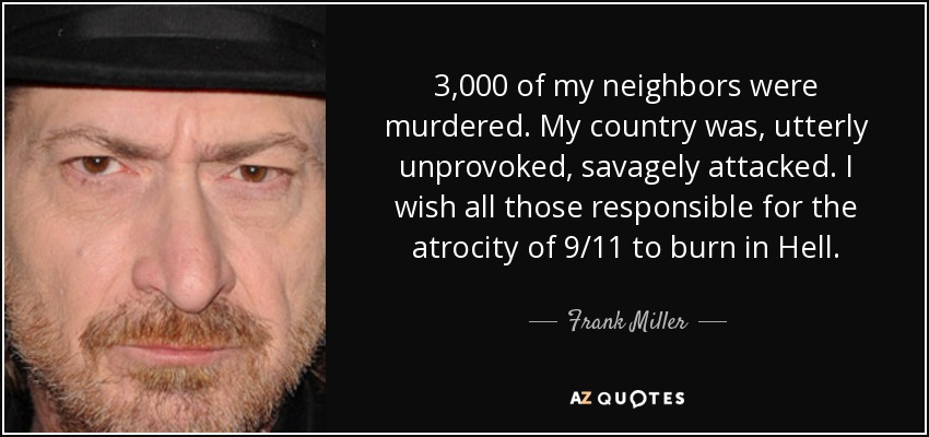 3,000 of my neighbors were murdered. My country was, utterly unprovoked, savagely attacked. I wish all those responsible for the atrocity of 9/11 to burn in Hell. - Frank Miller