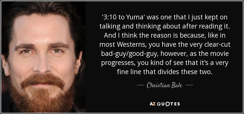 '3:10 to Yuma' was one that I just kept on talking and thinking about after reading it. And I think the reason is because, like in most Westerns, you have the very clear-cut bad-guy/good-guy, however, as the movie progresses, you kind of see that it's a very fine line that divides these two. - Christian Bale