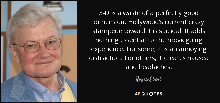 3-D is a waste of a perfectly good dimension. Hollywood's current crazy stampede toward it is suicidal. It adds nothing essential to the moviegoing experience. For some, it is an annoying distraction. For others, it creates nausea and headaches. - Roger Ebert