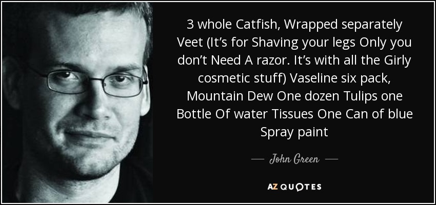 3 whole Catfish, Wrapped separately Veet (It’s for Shaving your legs Only you don’t Need A razor. It’s with all the Girly cosmetic stuff) Vaseline six pack, Mountain Dew One dozen Tulips one Bottle Of water Tissues One Can of blue Spray paint - John Green