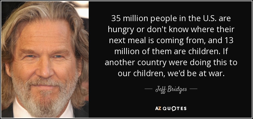 35 million people in the U.S. are hungry or don't know where their next meal is coming from, and 13 million of them are children. If another country were doing this to our children, we'd be at war. - Jeff Bridges