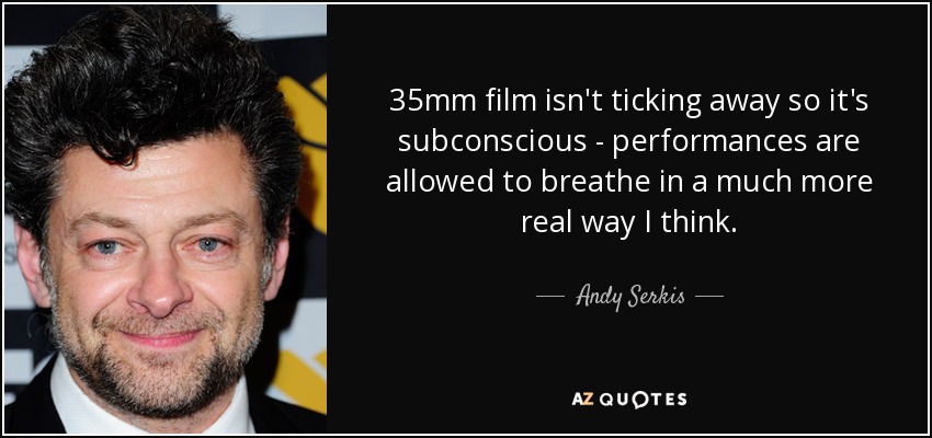 35mm film isn't ticking away so it's subconscious - performances are allowed to breathe in a much more real way I think. - Andy Serkis