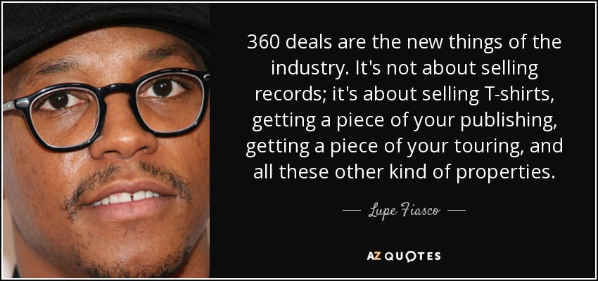 360 deals are the new things of the industry. It's not about selling records; it's about selling T-shirts, getting a piece of your publishing, getting a piece of your touring, and all these other kind of properties. - Lupe Fiasco