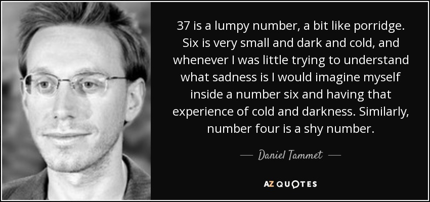 37 is a lumpy number, a bit like porridge. Six is very small and dark and cold, and whenever I was little trying to understand what sadness is I would imagine myself inside a number six and having that experience of cold and darkness. Similarly, number four is a shy number. - Daniel Tammet