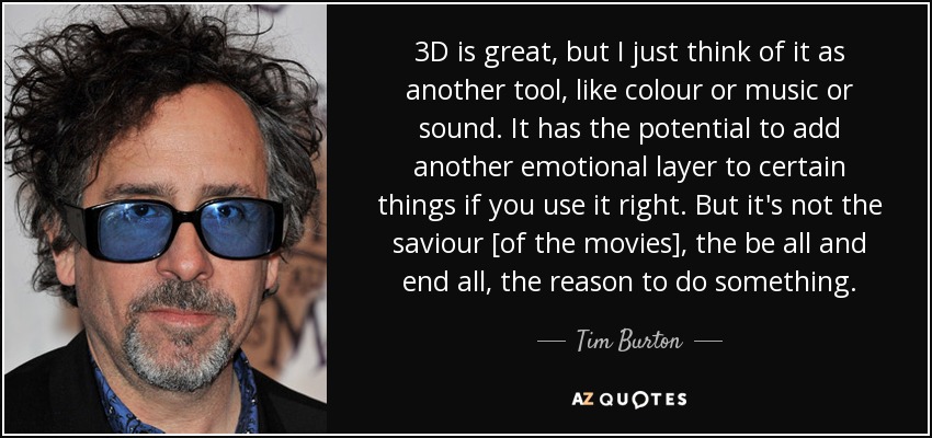 3D is great, but I just think of it as another tool, like colour or music or sound. It has the potential to add another emotional layer to certain things if you use it right. But it's not the saviour [of the movies], the be all and end all, the reason to do something. - Tim Burton