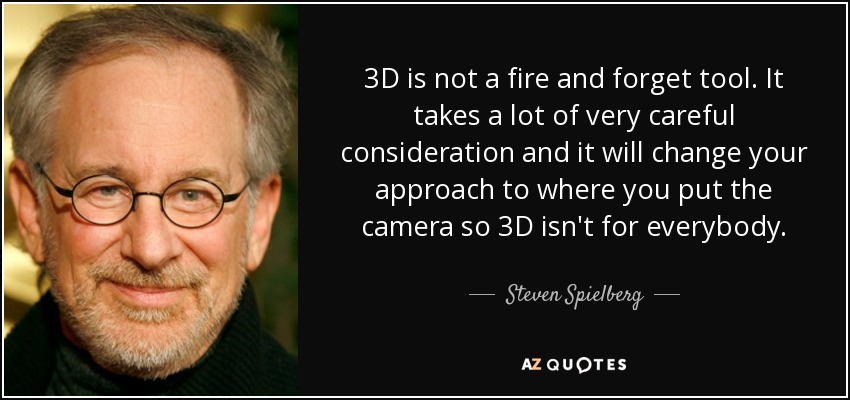 3D is not a fire and forget tool. It takes a lot of very careful consideration and it will change your approach to where you put the camera so 3D isn't for everybody. - Steven Spielberg
