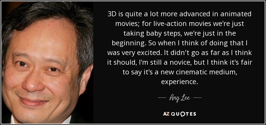 3D is quite a lot more advanced in animated movies; for live-action movies we're just taking baby steps, we're just in the beginning. So when I think of doing that I was very excited. It didn't go as far as I think it should, I'm still a novice, but I think it's fair to say it's a new cinematic medium, experience. - Ang Lee