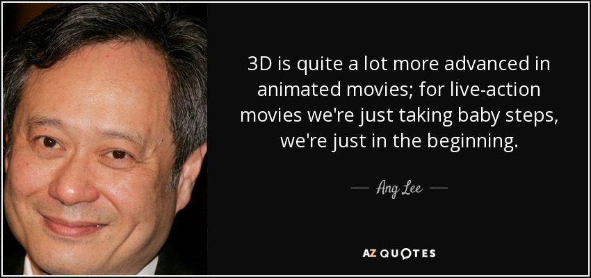 3D is quite a lot more advanced in animated movies; for live-action movies we're just taking baby steps, we're just in the beginning. - Ang Lee