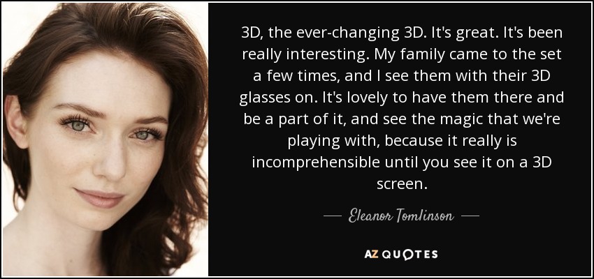 3D, the ever-changing 3D. It's great. It's been really interesting. My family came to the set a few times, and I see them with their 3D glasses on. It's lovely to have them there and be a part of it, and see the magic that we're playing with, because it really is incomprehensible until you see it on a 3D screen. - Eleanor Tomlinson