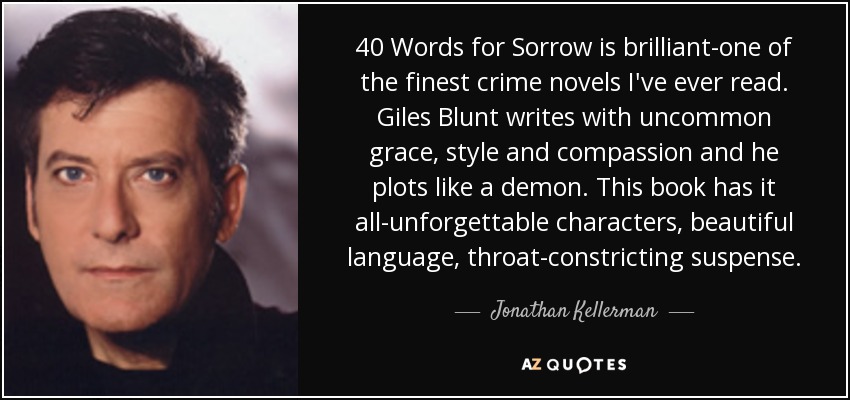 40 Words for Sorrow is brilliant-one of the finest crime novels I've ever read. Giles Blunt writes with uncommon grace, style and compassion and he plots like a demon. This book has it all-unforgettable characters, beautiful language, throat-constricting suspense. - Jonathan Kellerman