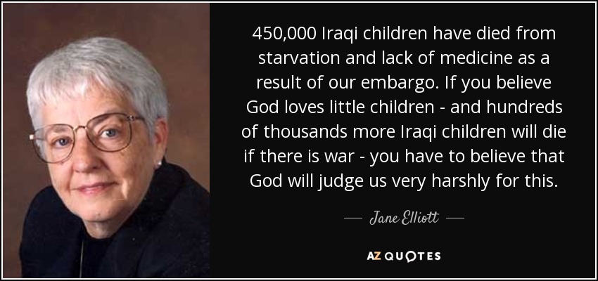 450,000 Iraqi children have died from starvation and lack of medicine as a result of our embargo. If you believe God loves little children - and hundreds of thousands more Iraqi children will die if there is war - you have to believe that God will judge us very harshly for this. - Jane Elliott