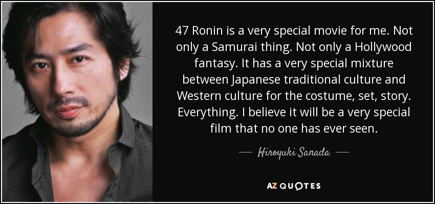 47 Ronin is a very special movie for me. Not only a Samurai thing. Not only a Hollywood fantasy. It has a very special mixture between Japanese traditional culture and Western culture for the costume, set, story. Everything. I believe it will be a very special film that no one has ever seen. - Hiroyuki Sanada