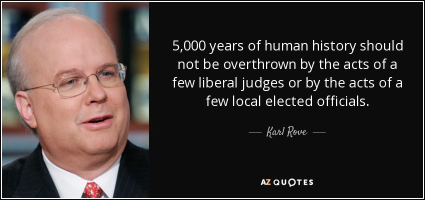 5,000 years of human history should not be overthrown by the acts of a few liberal judges or by the acts of a few local elected officials. - Karl Rove