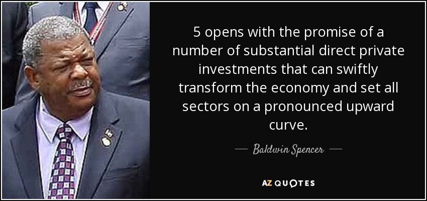 5 opens with the promise of a number of substantial direct private investments that can swiftly transform the economy and set all sectors on a pronounced upward curve. - Baldwin Spencer