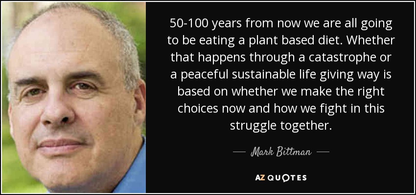 50-100 years from now we are all going to be eating a plant based diet. Whether that happens through a catastrophe or a peaceful sustainable life giving way is based on whether we make the right choices now and how we fight in this struggle together. - Mark Bittman