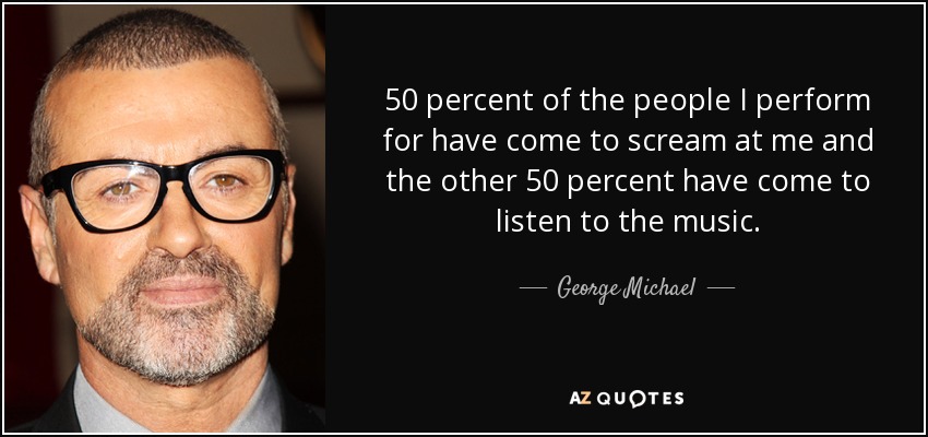50 percent of the people I perform for have come to scream at me and the other 50 percent have come to listen to the music. - George Michael