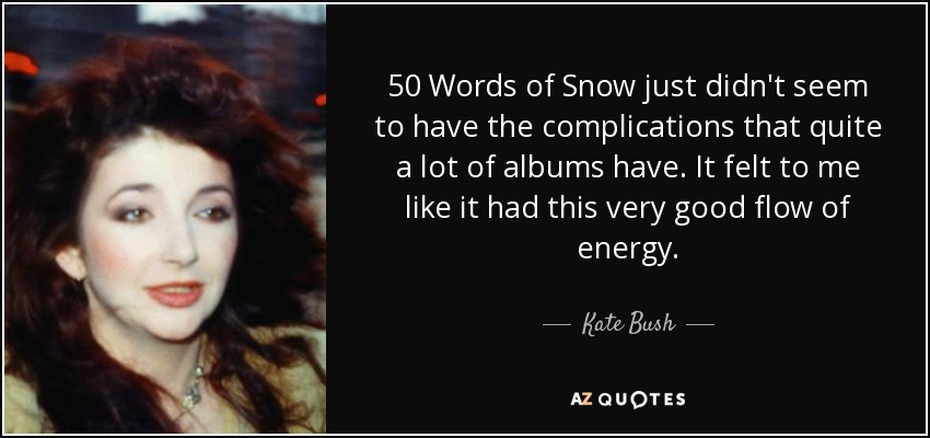 50 Words of Snow just didn't seem to have the complications that quite a lot of albums have. It felt to me like it had this very good flow of energy. - Kate Bush