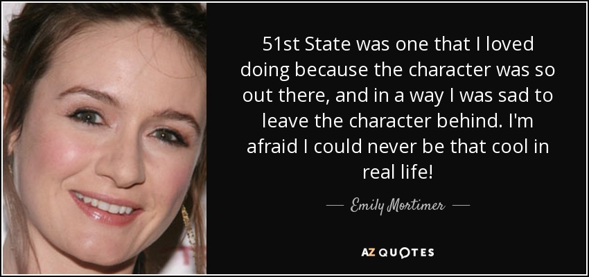 51st State was one that I loved doing because the character was so out there, and in a way I was sad to leave the character behind. I'm afraid I could never be that cool in real life! - Emily Mortimer