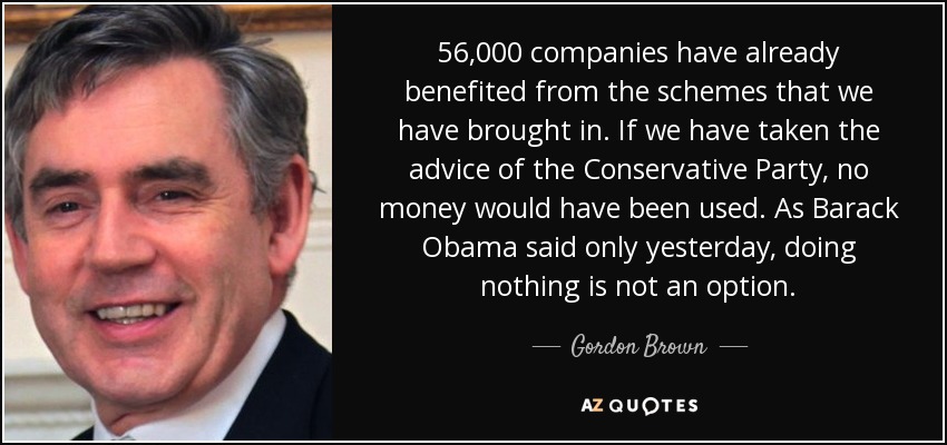 56,000 companies have already benefited from the schemes that we have brought in. If we have taken the advice of the Conservative Party, no money would have been used. As Barack Obama said only yesterday, doing nothing is not an option. - Gordon Brown