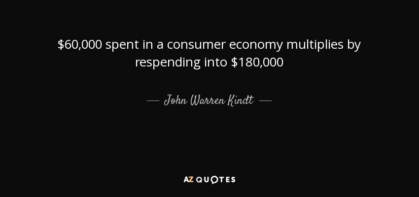 $60,000 spent in a consumer economy multiplies by respending into $180,000 - John Warren Kindt