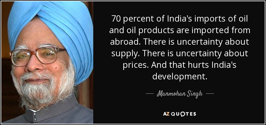 70 percent of India's imports of oil and oil products are imported from abroad. There is uncertainty about supply. There is uncertainty about prices. And that hurts India's development. - Manmohan Singh